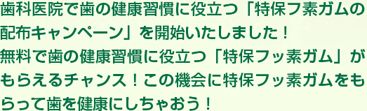 歯科医院で歯の健康習慣に役立つ「特保フ素ガムの配布キャンペーン」を開始いたしました！無料で歯の健康習慣に役立つ「特保フッ素ガム」がもらえるチャンス！この機会に特保フッ素ガムをもらって歯を健康にしちゃおう！