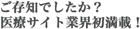 ご存知でしたか？医療サイト業界初満載！